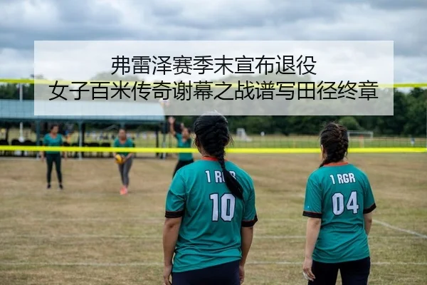 弗雷泽赛季末宣布退役 女子百米传奇谢幕之战谱写田径终章