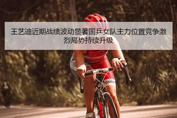 王艺迪近期战绩波动显著国乒女队主力位置竞争激烈局势持续升级